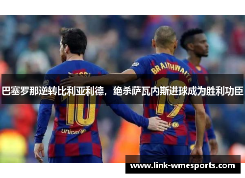 巴塞罗那逆转比利亚利德，绝杀萨瓦内斯进球成为胜利功臣