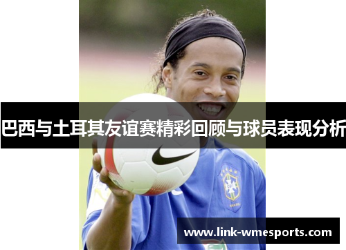 巴西与土耳其友谊赛精彩回顾与球员表现分析