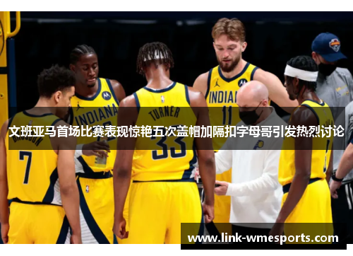 文班亚马首场比赛表现惊艳五次盖帽加隔扣字母哥引发热烈讨论
